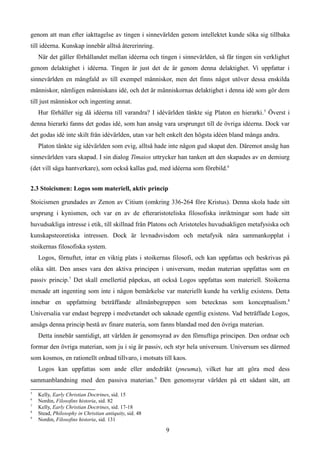 genom att man efter iakttagelse av tingen i sinnevärlden genom intellektet kunde söka sig tillbaka
till idéerna. Kunskap innebär alltså återerinring.
När det gäller förhållandet mellan idéerna och tingen i sinnevärlden, så får tingen sin verklighet
genom delaktighet i idéerna. Tingen är just det de är genom denna delaktighet. Vi uppfattar i
sinnevärlden en mångfald av till exempel människor, men det finns något utöver dessa enskilda
människor, nämligen människans idé, och det är människornas delaktighet i denna idé som gör dem
till just människor och ingenting annat.
Hur förhåller sig då idéerna till varandra? I idévärlden tänkte sig Platon en hierarki.5
Överst i
denna hierarki fanns det godas idé, som han ansåg vara ursprunget till de övriga idéerna. Dock var
det godas idé inte skilt från idévärlden, utan var helt enkelt den högsta idéen bland många andra.
Platon tänkte sig idévärlden som evig, alltså hade inte någon gud skapat den. Däremot ansåg han
sinnevärlden vara skapad. I sin dialog Timaios uttrycker han tanken att den skapades av en demiurg
(det vill säga hantverkare), som också kallas gud, med idéerna som förebild.6
2.3 Stoicismen: Logos som materiell, aktiv princip
Stoicismen grundades av Zenon av Citium (omkring 336-264 före Kristus). Denna skola hade sitt
ursprung i kynismen, och var en av de efteraristoteliska filosofiska inriktningar som hade sitt
huvudsakliga intresse i etik, till skillnad från Platons och Aristoteles huvudsakligen metafysiska och
kunskapsteoretiska intressen. Dock är levnadsvisdom och metafysik nära sammankopplat i
stoikernas filosofiska system.
Logos, förnuftet, intar en viktig plats i stoikernas filosofi, och kan uppfattas och beskrivas på
olika sätt. Den anses vara den aktiva principen i universum, medan materian uppfattas som en
passiv princip.7
Det skall emellertid påpekas, att också Logos uppfattas som materiell. Stoikerna
menade att ingenting som inte i någon bemärkelse var materiellt kunde ha verklig existens. Detta
innebar en uppfattning beträffande allmänbegreppen som betecknas som konceptualism.8
Universalia var endast begrepp i medvetandet och saknade egentlig existens. Vad beträffade Logos,
ansågs denna princip bestå av finare materia, som fanns blandad med den övriga materian.
Detta innebär samtidigt, att världen är genomsyrad av den förnuftiga principen. Den ordnar och
formar den övriga materian, som ju i sig är passiv, och styr hela universum. Universum ses därmed
som kosmos, en rationellt ordnad tillvaro, i motsats till kaos.
Logos kan uppfattas som ande eller andedräkt (pneuma), vilket har att göra med dess
sammanblandning med den passiva materian.9
Den genomsyrar världen på ett sådant sätt, att
5
Kelly, Early Christian Doctrines, sid. 15
6
Nordin, Filosofins historia, sid. 82
7
Kelly, Early Christian Doctrines, sid. 17-18
8
Stead, Philosophy in Christian antiquity, sid. 48
9
Nordin, Filosofins historia, sid. 131
9
 