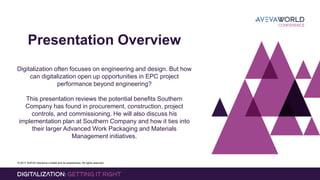 © 2017 AVEVA Solutions Limited and its subsidiaries. All rights reserved.
Presentation Overview
Digitalization often focuses on engineering and design. But how
can digitalization open up opportunities in EPC project
performance beyond engineering?
This presentation reviews the potential benefits Southern
Company has found in procurement, construction, project
controls, and commissioning. He will also discuss his
implementation plan at Southern Company and how it ties into
their larger Advanced Work Packaging and Materials
Management initiatives.
 
