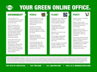 YOUR GREEN ONLINE OFFICE.
  SUSTAINABILITY                                           PEOPLE                                                   PLANET                                                   PROFIT
  The key piece to a                                       Enables telecommuting                                    Empowers your team with                                  Saves money on printing
  sustainability commitment                                by providing your team                                   templates and content                                    and shipping
  is having a green online                                 with an easy-to-use,                                     built in for growing your
  ofﬁce like fmyi.                                         organized place for all                                  sustainability initiative                                Saves money when
                                                           information                                                                                                       people telecommute and
  Why? It serves as a                                                                                               Promotes digital                                         avoid time lost when
  platform to grow your                                    Creates community                                        collaboration, leaving a                                 commuting
  team’s sustainability                                    around your content,                                     smaller environmental
  initiative, minimizes your                               bringing together a team                                 footprint                                                Saves money when
  environmental footprint,                                 across an ofﬁce or around                                                                                         people are up to date on
  and generates proﬁts                                     the world                                                Reduces ink, toner, and                                  the site and ﬂying is
  through eco-effciency                                                                                             paper usage                                              reduced for catch up
  efforts and fmyi’s                                       Reduces stress by                                                                                                 meetings
                                                           keeping everything                                       Encourages sustainable
  workﬂow features.                                                                                                 commuting through a                                      Generates proﬁts through
                                                           organized and up to date
  Think about the hours                                    in one place                                             tracker embedded into                                    fmyi’s workﬂow features
  each day your team                                                                                                each site                                                (efﬁcient project
  spends sharing                                           Connects people with                                                                                              management, institutional
                                                           fmyi’s partnerships for                                  fmyi purchases renewable                                 knowledge base, sales
  information. Having them                                                                                          energy credits for your
  collaborating on fmyi’s                                  sustainability including                                                                                          tracking, etc) so
                                                           conferences, car sharing                                 computer energy usage                                    opportunities don’t slip
  green online ofﬁce is the                                                                                         while on the site
  perfect way to emphasize                                 options, and more                                                                                                 through the cracks
  your commitment to
  sustainability.



 fmyi’s corporate commitment. Sustainability has been a part of who we are from the beginning and is written into our Articles of Incorporation. Our goal is to minimize our environmental footprint, and maximize our
 societal impact. We realize that sustainability is a marathon, not a sprint, and is an eternal learning process. Employees are encouraged to commute sustainably. We offer discounts on carsharing through Zipcar,
 access to bikes, ﬂexible telecommuting options, and encourage use of public transportation to meetings on TriMet. We're a Recycle at Work partner. We utilize paperless collaboration on fmyi, computers rated at
 least a silver through EPEAT, business cards from Pinball Publishing, and ofﬁce products from Green Home. Sustainability is also part of the criteria we use when evaluating vendors. Every employee goes through
 Natural Step training and can take advantage of volunteer opportunities. We’re using our business as a platform to raise awareness about sustainability. It's how we empower teams to make a difference.



FMYI [FOR MY INNOVATION]                              |     VISIT FMYI.COM                      |      CALL 888.FMYI.COM                           |      EMAIL US AT INNOVATE@FMYI.COM
 