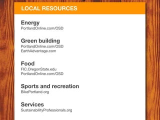 LOCAL RESOURCES

Energy
PortlandOnline.com/OSD


Green building
PortlandOnline.com/OSD
EarthAdvantage.com


Food
FIC.OregonState.edu
PortlandOnline.com/OSD


Sports and recreation
BikePortland.org


Services
SustainabilityProfessionals.org
 