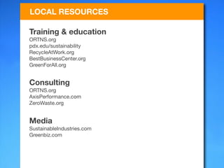 LOCAL RESOURCES

Training & education
ORTNS.org
pdx.edu/sustainability
RecycleAtWork.org
BestBusinessCenter.org
GreenForAll.org


Consulting
ORTNS.org
AxisPerformance.com
ZeroWaste.org


Media
SustainableIndustries.com
Greenbiz.com
 