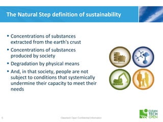 The Natural Step definition of sustainability


    • Concentrations of substances
      extracted from the earth's crust
    • Concentrations of substances
      produced by society
    • Degradation by physical means
    • And, in that society, people are not
      subject to conditions that systemically
      undermine their capacity to meet their
      needs




5                           Cleantech Open Confidential Information
 
