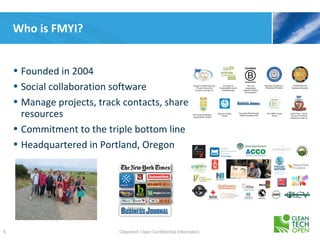 Who is FMYI?


    • Founded in 2004
    • Social collaboration software
    • Manage projects, track contacts, share
      resources
    • Commitment to the triple bottom line
    • Headquartered in Portland, Oregon




9                           Cleantech Open Confidential Information
 