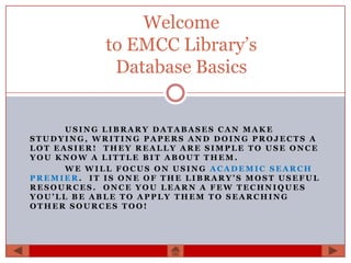 Welcome
            to EMCC Library’s
             Database Basics


      USING LIBRARY DATABASES CAN MAKE
STUDYING, WRITING PAPERS AND DOING PROJECTS A
LOT EASIER! THEY REALLY ARE SIMPLE TO USE ONCE
YOU KNOW A LITTLE BIT ABOUT THEM.
      WE WILL FOCUS ON USING ACADEMIC SEARCH
PREMIER. IT IS ONE OF THE LIBRARY’S MOST USEFUL
RESOURCES. ONCE YOU LEARN A FEW TECHNIQUES
YOU’LL BE ABLE TO APPLY THEM TO SEARCHING
OTHER SOURCES TOO!
 
