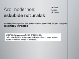 Hobbes
                                                     Locke
                                                     Rouseau




Sistema politiko justuak eskubide naturalak bermatzen dituena izango da.
LEGEAREN INPERIOA



  Gizartea, hitzarmen baten ondorioa da.
  Hainbat eskubide, estatuaren eskuetan denon segurtasuna,
  oparotasuna eta bakea ziurtatzeko.
 
