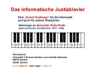 Das informatische Justizklavier
Eine „Grand Challenge“ für die Informatik
und auch für andere Disziplinen
Hommage an Alexander Roda Roda
(österreichischer Schriftsteller; 1872 - 1945)
c
c
i
s

c

d
id
si
s

d

f
i
s

g
i
s

C
e

f

g

c
i
s

b

a

h

c

d
i
s

d

f
i
s

e

f

g
i
s

g

c
i
s

b
b

a

h

c

d

d
i
s

f
i
fis
s

e

Otto Spaniol
Informatik 4 (Kommunikation und verteilte Systeme)
RWTH Aachen
52056 Aachen
spaniol@i4.de oder sogar: s@i4.de

f

g
i
s

g

b
b

a

h

c

 