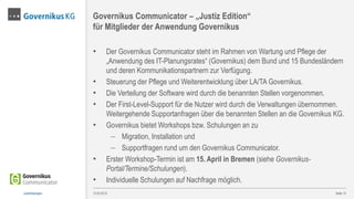 • Der Governikus Communicator steht im Rahmen von Wartung und Pflege der
„Anwendung des IT-Planungsrates“ (Governikus) dem Bund und 15 Bundesländern
und deren Kommunikationspartnern zur Verfügung.
• Steuerung der Pflege und Weiterentwicklung über LA/TA Governikus.
• Die Verteilung der Software wird durch die benannten Stellen vorgenommen.
• Der First-Level-Support für die Nutzer wird durch die Verwaltungen übernommen.
Weitergehende Supportanfragen über die benannten Stellen an die Governikus KG.
• Governikus bietet Workshops bzw. Schulungen an zu
 Migration, Installation und
 Supportfragen rund um den Governikus Communicator.
• Erster Workshop-Termin ist am 15. April in Bremen (siehe Governikus-
Portal/Termine/Schulungen).
• Individuelle Schulungen auf Nachfrage möglich.
Seite 12
Governikus Communicator – „Justiz Edition“
für Mitglieder der Anwendung Governikus
13.03.2015Justizlösungen
 