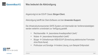 Abgekündigt ist der EGVP Classic Bürger-Client.
Abkündigung betrifft die Client-Software und den Anwender-Support.
Die Infrastrukturkomponenten SAFE-System und Intermediär der Verfahrensbeteiligten
werden weiterhin unverändert zur Verfügung gestellt.
• Rechtsanwälte  „besonderes Anwaltspostfach (beA)“
• Notare  „besonderes Notarpostfach (beN)“
• Bürger  Onlineformular WEB-EGVP (Einreichung elektronischer Formulare
ohne Rück-Kanal)
• Profinutzer und Sonstige  Andere Lösung, zum Beispiel Drittprodukt
Seite 7
Was bedeutet die Abkündigung
13.03.2015Justizlösungen
 