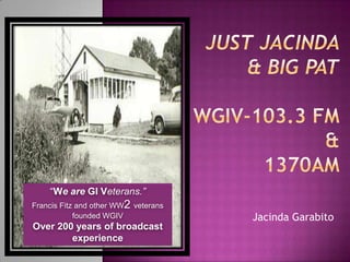 Just Jacinda& Big pat WGIV-103.3 FM &1370AM  JacindaGarabito “Weare GI Veterans.” Francis Fitz and other WW2 veterans founded WGIV Over 200 years of broadcast  experience 