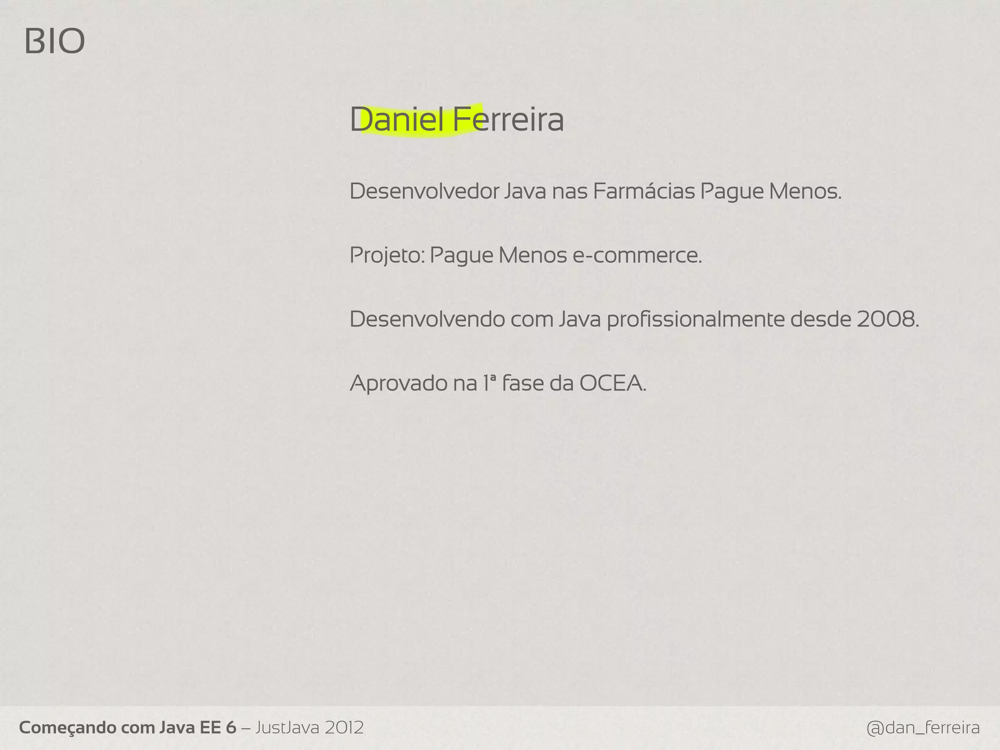 BIO Daniel Ferreira Desenvolvedor Java nas Farmácias Pague Menos. Projeto: Pague Menos e-commerce. Desenvolvendo com Java profissionalmente desde 2008. Aprovado na 1ª fase da OCEA. Começando com Java EE 6 – JustJava 2012 @dan_ferreira 