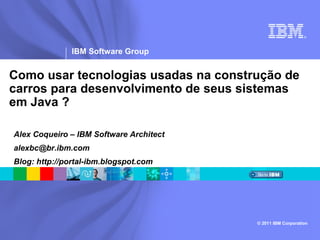 ®




               IBM Software Group


Como usar tecnologias usadas na construção de
carros para desenvolvimento de seus sistemas
em Java ?

Alex Coqueiro – IBM Software Architect
alexbc@br.ibm.com
Blog: http://portal-ibm.blogspot.com




                                         © 2011 IBM Corporation
 