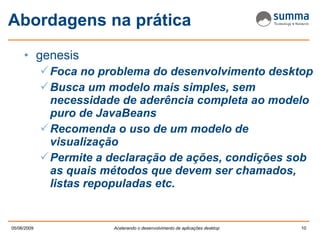 Abordagens na prática genesis Foca no problema do desenvolvimento desktop Busca um modelo mais simples, sem necessidade de aderência completa ao modelo puro de JavaBeans Recomenda o uso de um modelo de visualização Permite a declaração de ações, condições sob as quais métodos que devem ser chamados, listas repopuladas etc. 