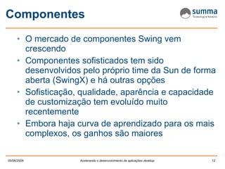 Componentes O mercado de componentes Swing vem crescendo Componentes sofisticados tem sido desenvolvidos pelo próprio time da Sun de forma aberta (SwingX) e há outras opções Sofisticação, qualidade, aparência e capacidade de customização tem evoluído muito recentemente Embora haja curva de aprendizado para os mais complexos, os ganhos são maiores 