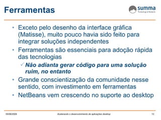 Ferramentas Exceto pelo desenho da interface gráfica (Matisse), muito pouco havia sido feito para integrar soluções independentes Ferramentas são essenciais para adoção rápida das tecnologias Não adianta gerar código para uma solução ruim, no entanto Grande conscientização da comunidade nesse sentido, com investimento em ferramentas NetBeans vem crescendo no suporte ao desktop 