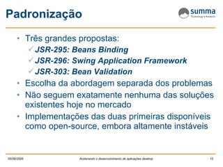 Padronização Três grandes propostas: JSR-295: Beans Binding JSR-296: Swing Application Framework JSR-303: Bean Validation Escolha da abordagem separada dos problemas Não seguem exatamente nenhuma das soluções existentes hoje no mercado Implementações das duas primeiras disponíveis como open-source, embora altamente instáveis 