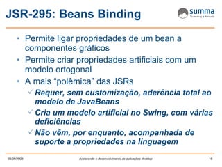 JSR-295: Beans Binding Permite ligar propriedades de um bean a componentes gráficos Permite criar propriedades artificiais com um modelo ortogonal A mais “polêmica” das JSRs Requer, sem customização, aderência total ao modelo de JavaBeans Cria um modelo artificial no Swing, com várias deficiências Não vêm, por enquanto, acompanhada de suporte a propriedades na linguagem 