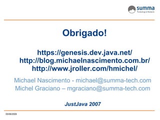 Obrigado! https://genesis.dev.java.net/ http://blog.michaelnascimento.com.br/ http://www.jroller.com/hmichel/ Michael Nascimento - michael@summa-tech.com Michel Graciano –  [email_address] JustJava 2007 