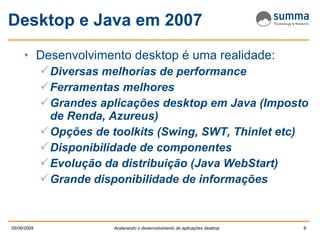 Desktop e Java em 2007 Desenvolvimento desktop é uma realidade: Diversas melhorias de performance Ferramentas melhores Grandes aplicações desktop em Java (Imposto de Renda, Azureus) Opções de toolkits (Swing, SWT, Thinlet etc) Disponibilidade de componentes Evolução da distribuição (Java WebStart) Grande disponibilidade de informações 