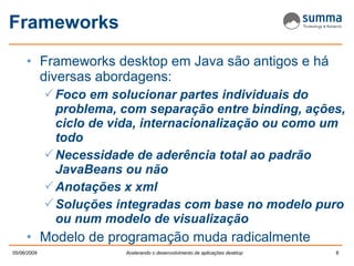 Frameworks Frameworks desktop em Java são antigos e há diversas abordagens: Foco em solucionar partes individuais do problema, com separação entre binding, ações, ciclo de vida, internacionalização ou como um todo Necessidade de aderência total ao padrão JavaBeans ou não Anotações x xml Soluções integradas com base no modelo puro ou num modelo de visualização Modelo de programação muda radicalmente 