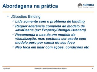Abordagens na prática JGoodies Binding Lida somente com o problema de binding Requer aderência completa ao modelo de JavaBeans (ex: PropertyChangeListeners) Recomenda o uso de um modelo de visualização, mas costuma ser usado com modelo puro por causa do seu foco Não foca em lidar com ações, condições etc 
