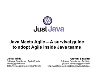 Java Meets Agile – A survival guide
    to adopt Agile inside Java teams

Daniel Wildt                                                  Giovani Salvador
Software Developer / Agile Coach                    Software Developer / Architect
dwildt@gmail.com                                      giovani.salvador@gmail.com
http://weblogs.java.net/blog/dwildt/   http://weblogs.java.net/blog/giovanisalvador
 