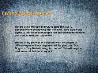 Psychological Aspects 
 We are using the Retrieval Clues aspect in our TV 
advertisement by showing that iron and Jeans again and 
again so that whenever people see an iron they remember 
our Product and can relate to it. 
 We are using pictures of our jeans worn by people of 
different ages with our slogan on all the print ads. Our 
Slogan is “Say No to Ironing, Just Jeans”. This will help our 
customers relate to our product. 
 