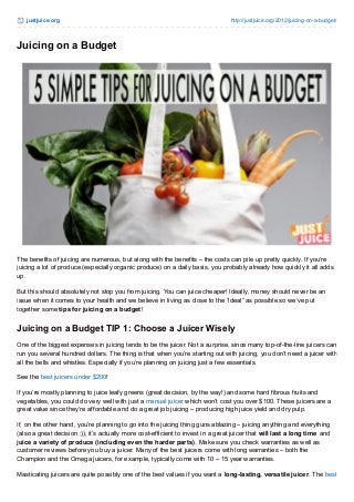 justjuice.org http://justjuice.org/2012/juicing-on-a-budget/ 
Juicing on a Budget 
The benefits of juicing are numerous, but along with the benefits – the costs can pile up pretty quickly. If you’re 
juicing a lot of produce (especially organic produce) on a daily basis, you probably already how quickly it all adds 
up. 
But this should absolutely not stop you from juicing. You can juice cheaper! Ideally, money should never be an 
issue when it comes to your health and we believe in living as close to the “ideal” as possible so we’ve put 
together some tips for juicing on a budget! 
Juicing on a Budget TIP 1: Choose a Juicer Wisely 
One of the biggest expenses in juicing tends to be the juicer. Not a surprise, since many top-of-the-line juicers can 
run you several hundred dollars. The thing is that when you’re starting out with juicing, you don’t need a juicer with 
all the bells and whistles. Especially if you’re planning on juicing just a few essentials. 
See the best juicers under $200! 
If you’re mostly planning to juice leafy greens (great decision, by the way!) and some hard fibrous fruits and 
vegetables, you could do very well with just a manual juicer which won’t cost you over $100. These juicers are a 
great value since they’re affordable and do a great job juicing – producing high juice yield and dry pulp. 
If, on the other hand, you’re planning to go into the juicing thing guns ablazing – juicing anything and everything 
(also a great decision :)), it’s actually more cost-efficient to invest in a great juicer that will last a long time and 
juice a variety of produce (including even the harder parts) . Make sure you check warranties as well as 
customer reviews before you buy a juicer. Many of the best juicers come with long warranties – both the 
Champion and the Omega juicers, for example, typically come with 10 – 15 year warranties. 
Masticating juicers are quite possibly one of the best values if you want a long-lasting, versatile juicer. The best 
 