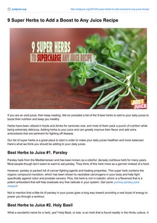 justjuice.org http://justjuice.org/2014/9-super-herbs-to-add-a-boost-to-any-juice-recipe/ 
9 Super Herbs to Add a Boost to Any Juice Recipe 
If you are an avid juicer, then keep reading. We’ve compiled a list of the 9 best herbs to add to your daily juices to 
boost their nutrition and keep you healthy. 
Herbs have been utilized in foods and drinks for centuries now, and most of them pack a punch of nutrition while 
being extremely delicious. Adding herbs to your juice and can greatly improve their flavor and add extra 
antioxidants that are pertinent for fighting off disease. 
Our list of super herbs is a great place to start in order to make your daily juices healthier and more balanced. 
Here’s what we think you should be adding to your daily juices. 
Best Herbs to Juice #1. Parsley 
Parsley hails from the Mediterranean and has been known as a colorful, densely nutritious herb for many years. 
Most people though don’t seem to want to eat parsley. They think of this herb more as a garnish instead of a food. 
However, parsley is packed full of cancer fighting agents and healing properties. This super herb contains the 
organic compound myristicin, which has been shown to neutralize carcinogens in your body and help fight 
specifically against colon and prostate cancers. Plus, the herb is rich in luteolin, which is a flavenoid that is a 
potent antioxidant that will help eradicate any free radicals in your system. Get some yummy parsley juice 
recipes! 
Not to mention that a little bit of parsley in your juices goes a long way toward providing a real boost of energy to 
power you through a workout. 
Best Herbs to Juice #2. Holy Basil 
What a wonderful name for a herb, yes? Holy Basil, or tulsi, is an herb that is found readily in the Hindu culture. It 
 