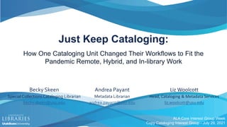 Just Keep Cataloging:
How One Cataloging Unit Changed Their Workflows to Fit the
Pandemic Remote, Hybrid, and In-library Work
Liz Woolcott
Head, Cataloging & Metadata Services
liz.woolcott@usu.edu
ALA Core Interest Group Week
Copy Cataloging Interest Group - July 29, 2021
Andrea Payant
Metadata Librarian
andrea.payant@usu.edu
Becky Skeen
Special Collections Cataloging Librarian
becky.skeen@usu.edu
 