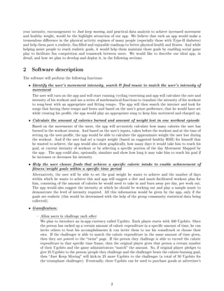 your intensity, encouragement to Just keep moving, and practical data analysis to achieve increased movement
and healthy weight, would be the highlight attraction of our app. We believe that such an app would make a
tremendous dierence in the physical activity regimen of many people (especially those with Type-II diabetes)
and help them pave a realistic, fun-lled and enjoyable roadmap to better physical health and tness. And while
helping assist people to reach realistic goals, it would help them maintain those goals by enabling social game
play to facilitate fun competition and teamwork between users.        We would like to describe our ideal app, in
detail, and how we plan to develop and deploy it, in the following sections.



2       Software description
The software will perform the following functions:

    •   Identify the user's movement intensity, search  nd music to match the user's intensity of
        movement
        The user will turn on the app and will start running/cycling/exercising and app will calculate the rate and
        intensity of his workout and use a series of mathematical functions to translate the intensity of his workout
        to song-beat with an appropriate and tting tempo. The app will then search the internet and look for
        songs that having these tempo and beats and based on the user's genre preference, that he would have set
        while creating his prole, the app would play an appropriate song to keep him motivated and charged up.

    •   Calculate the amount of calories burned and amount of weight lost in one workout episode
        Based on the movements of the users, the app will accurately calculate how many calories the user has
        burned in the workout session. And based on the user's inputs, taken before the workout and at the time of
        setting up the user-prole, the app would be able to calculate the approximate weight the user lost during
        the workout. And if the user had set a target weight (based on suggested healthy BMI) for himself that
        he wanted to achieve, the app would also show graphically, how many days it would take him to reach his
        goal, at current intensity of workout or by selecting a specic portion of the day Movement Mapped by
        the app . The app could also, optionally, simulate and show how long it may take him to reach his goal if
        he increases or decreases his intensity.

    •   Help the user choose foods that achieve a specic caloric intake to enable achievement of
        tness/weight goals within a specic time period
        Alternatively, the user will be able to set the goal weight he wants to achieve and the number of days
        within which he wants to achieve this and app will suggest a diet and music-facilitated workout plan for
        him, consisting of the amount of calories he would need to take in and burn away per day, per work out.
        The app would also suggest the intensity at which he should be working out and play a sample music to
        demonstrate the level of intensity required. All this information would be given by the app, only if the
        goals are realistic (this would be determined with the help of the group community statistical data being
        collected).

    •   Gamication:
             Allow users to challenge each other
              We plan to introduce an in-app currency called Ugobits. Each player starts with 500 Ugobits. Once
              the person has racked up a certain amount of caloric expenditure in a specic amount of time, he can
              invite others to beat his accomplishments  can invite them to use his soundtrack or choose their
              own. If the challenger is able to match the caloric expenditure in the same amount of time given,
              then they are posted to the  twins page. If the person they challenge is able to exceed the caloric
              expenditure in that specic time frame, then the original player gives that person a certain number
              of their Ugobits and the game administrators  match the amount. So, if original player pledges to
              give 25 Ugobits to the person/people they challenge and the challenger beats the calorie-burning goal,
              then  Just Keep Moving will kick-in 25 more Ugobits to the challenger (a total of 50 Ugobits for
              the triumphant challenger). Eventually, these Ugobits can be used to purchase goods at advertiser's




                                                          2
 