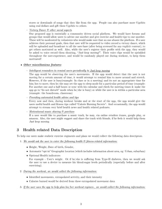 stores or downloads of songs that they like from the app.     People can also purchase more Ugobits
              using real dollars and gift these Ugobits to others.

             Victory Dance  other social aspects
              Our proposed app is essentially a community driven social platform.       We would have forums and
              groups that would allow users to advise one another and give exercise and health tips to one another.
              These will be moderated by volunteers who would make sure that no one abuses the platform. If a user
              achieves their personal goals, then that user will be requested to video record a victory dance, which
              will be uploaded and broadcast to all the user-base (after being screened for any explicit content), to
              get others motivated as well. Also, while the user's register their prole with the app, they would
              be asked to voice record them shouting,  Just keep moving! . Their voice clips would be sprinkled
              throughout the user-experience, and would be randomly played out during workout, to keep them
              motivated!


    •   Other miscellanious features
             Intelligent reminders to remind users periodically to Just keep moving
              The app would be observing the user's movements.        If the app would detect that the user is not
              moving for a certain amount of time, it would attempt to remind him to move around and stretch.
              However, if the user is busy(example: In class or in a meeting) and its not an appropriate time for
              him/her to move, then he/she may set the app to sleep mode for a particular period of time (example:
              For another one and a half hours or sync with his calendar and check for meeting times  make the
              app go to do not disturb mode when he/she is busy) or while the user is in within a particular area
              (example: the boardroom, classroom)

             Providing automated health advise and tips
              Every now and then, during workout breaks and at the start of the app, the app would give the
              users useful health and tness tips called  Calorie Burning Secrets . And occasionally, the app would
              attempt to stream very brief health news and health related podcasts.

             Motivational music sharing  purchase
              If a user would like to purchase a music track, he may, via online retailers itunes, google play, or
              amazon. Also, the user might suggest and share the track with friends, if he feels it would help them
              Just keep moving.



3       Health related Data Description
To help our users make realistic exercise regiments and plans we would collect the following data descriptors.


    1. We would ask the user to enter the following health  tness-related information:


          •   Height, Weight, Date of birth, Gender,

          •   Automatic opt-in Geographic location (which includes information about area, eg: Urban, suburban)

          •   Optional Health indicators:

              For example - User's weight.    Or if he/she is suering from Type-II diabetes, then we would ask
              the user to use a device to measure his blood-sugar levels periodically (especially before and after
              exercising).


    2. During the workout, we would collect the following information:


          •   Identied movements, extrapolated activity, and their intensity

          •   Calories burned would be derived from these extrapolated movement data


    3. If the user uses the app to help plan his/her workout regimen , we would collect the following information:




                                                           3
 