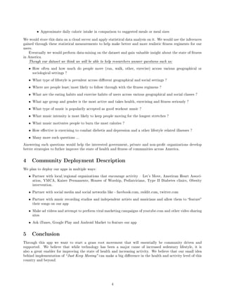 •    Approximate daily caloric intake in comparison to suggested meals or meal sizes


We would store this data on a cloud server and apply statistical data analysis on it. We would use the inferences
gained through these statistical measurements to help make better and more realistic tness regiments for our
users.
    Eventually we would perform data-mining on the dataset and gain valuable insight about the state of tness
in America.
    Though our dataset we think we will be able to help researchers answer questions such as:

    •    How often and how much do people move (run, walk, other, exercise) across various geographical or
         sociological settings ?

    •    What type of lifestyle is prevalent across dierent geographical and social settings ?

    •    Where are people least/most likely to follow through with the tness regimens ?

    •    What are the eating habits and exercise habits of users across various geographical and social classes ?

    •    What age group and gender is the most active and takes health, exercising and tness seriously ?

    •    What type of music is popularily accepted as good workout music ?

    •    What music intensity is most likely to keep people moving for the longest stretches ?

    •    What music motivates people to burn the most calories ?

    •    How eective is exercising to combat diebetis and depression and a other lifestyle related illnesses ?

    •    Many more such questions ...

Answering such questions would help the interested government, private and non-prot organizations develop
better strategies to futher improve the state of health and tness of communities across America.



4       Community Deployment Description
We plan to deploy our apps in multiple ways:

    •    Partner with local/regional organizations that encourage activity  Let's Move, American Heart Associ-
         ation, YMCA, Kaiser Permanente, Houses of Worship, Pediatricians, Type II Diabetes clinics, Obesity
         intervention.

    •    Partner with social media and social networks like - facebook.com, reddit.com, twitter.com

    •    Partner with music recording studios and independent artists and musicians and allow them to feature
         their songs on our app

    •    Make ad videos and attempt to perform viral marketing campaigns of youtube.com and other video sharing
         sites

    •    Ask iTunes, Google Play and Android Market to feature our app



5       Conclusion
Through this app we want to start a grass root movement that will essentially be community driven and
supported.        We believe that while technology has been a major cause of increased sedentary lifestyle, it is
also a great enabler for improving the state of health and increasing activity. We believe that our small idea
behind implementation of  Just Keep Moving can make a big dierence in the health and activity level of this
country and beyond.




                                                            4
 