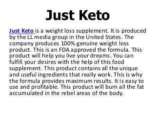 Just Keto is a weight loss supplement. It is produced
by the LL media group in the United States. The
company produces 100% genuine weight loss
product. This is an FDA approved the formula. This
product will help you live your dreams. You can
fulfill your desires with the help of this food
supplement. This product contains all the unique
and useful ingredients that really work. This is why
the formula provides maximum results. It is easy to
use and profitable. This product will burn all the fat
accumulated in the rebel areas of the body.
Just Keto
 