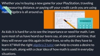 Whether you’re buying a new game for your PlayStation, traveling
and measuring distance, or paying off your credit cards you are using
math. Algebra is all around us.
As kids it is hard for us to see the importance or need for math. I am
sure most of us have heard our teens say, at one point and time, that
they will never use this again in their lives, so why do they have to
learn it? Well the right algebra 2 tutor can help to create a desire to
learn math, along with a clear idea of how math is used in everyday
situations.
 