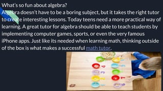 What’s so fun about algebra?
Algebra doesn’t have to be a boring subject, but it takes the right tutor
to create interesting lessons. Today teens need a more practical way of
learning. A great tutor for algebra should be able to teach students by
implementing computer games, sports, or even the very famous
iPhone apps. Just like its needed when learning math, thinking outside
of the box is what makes a successful math tutor.
 