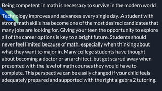 Being competent in math is necessary to survive in the modern world
Technology improves and advances every single day. A student with
strong math skills has become one of the most desired candidates that
many jobs are looking for. Giving your teen the opportunity to explore
all of the career options is key to a bright future. Students should
never feel limited because of math, especially when thinking about
what they want to major in. Many college students have thought
about becoming a doctor or an architect, but get scared away when
presented with the level of math courses they would have to
complete. This perspective can be easily changed if your child feels
adequately prepared and supported with the right algebra 2 tutoring.
 