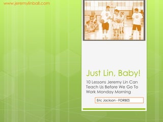 www.jeremylinball.com




                        Just Lin, Baby!
                        10 Lessons Jeremy Lin Can
                        Teach Us Before We Go To
                        Work Monday Morning

                             Eric Jackson - FORBES
 