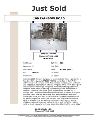 Just Sold
100 RAINBOW ROAD

SHERRYL JACOBS
Phone: 867-336-1888
MLS® 8719
Sold Price:

Sqft Fin:

Bedrooms: 2

Year Built:

Bathrooms:1

Taxes:

GST:

Lot Width:

Basement:

No GST

822

$1,586 (2013)

Lot Depth:

Rebuilt in 2009 this cozy bungalow is an ideal starter home - perfect for a
first-time home buyer, is PRICED TO SELL and a steal of deal. Arctic
entryway w/ boot and coat room. Two nice size bedrooms, one bathroom
and a spacious, open concept-kitchen, living and dining room. Enjoy great
mountain views from large living room bay windows facing greenspace.
Large lot offers plenty of parking, suitable for your RV and additional
vehicles. Generous yard space, great for pet-lovers and sale incl. a
storage shed conveniently located in the back yard. 5 appliances in great
condition, fairly new hot water tank. This well-maintained, well-kept,
immaculate home is located in the desireable Crestview neighbourhood
on a quiet, residential street. Just minutes from downtown Whitehorse
close to schools, local gas stations, convenience and grocery stores,
shopping, restaurants, parks, trails and more. Look no further - call or
send an email inquiry to book your appointment to view this home today!
DOME REALTY INC.
Phone: 867-336-0839
The above information is from sources deemed reliable but it should not be relied upon without independent verification.
Not intended to solicit properties already listed for sale.* Personal Real Estate Corporation

 