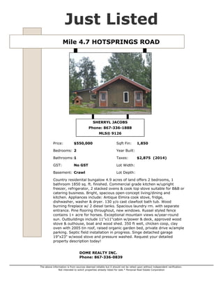 Mile 4.7 HOTSPRINGS ROAD $550,000
Type Single Family MLS® 9126
Sub Area WN Hot Springs Road GST No GST
Style Bungalow Taxes $2,875 (2014)
Bedrooms 2 Lot Size 4.90 acres
Bathrooms 1 Year Built
Basement Crawl Sqft Fin 1,850
Listed By DOME REALTY INC.
Well-maintained rancher on 4.9 acres of land offers 2 beds +den, 1 bathroom 1850 sq. ft. finished.
Comm. grade kitchen w/upright freezer, fridge, 2 built-in ovens & cooktop stove suitable for B&B or
catering business. Bright, spacious open-concept living/dining and kitchen. Appl. include: Antique
Elmira elec. cook stove, fridge, dishwasher, washer & dryer. 130 y/o cast clawfoot bath tub. Blaze
King wood stove & propane heaters & tanks. Spacious laundry rm. with separate entrance. Maple
hardwood & pine flooring, new windows. Russel fencing, 1+ acre for horses. Exceptional mountain
views w/year-round sun. Outbuildings incl. 11"x11"cabin w/power & deck, approved wood stove &
outhouse, boat & wood shed. 350 ft well, chicken coop, clay oven w/tin roof, raised organic garden
beds, private drive w/ample parking. Septic field installation in progress. Single detached garage
19"x23" w/wood stove. Exceptional home with many recent upgrades. Request the detailed property
description today!
SHERRYL JACOBS
867-336-1888
sherryl@sherryljacobs.ca
http://www.domerealty.ca/
DOME REALTY INC.
356-108 Elliott St. Whitehorse, YT.
867-336-0839
http://www.domerealty.ca
The above information is from sources deemed reliable but it should not be relied upon without independent verification.
Not intended to solicit properties already listed for sale. Printed: Jul 31,2014
 