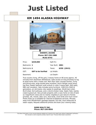 Just Listed
KM 1494 ALASKA HIGHWAY

SHERRYL JACOBS
Phone: 867-336-1888
MLS® 8743
Price:

$329,000

Sqft Fin:

Bedrooms: 1

Year Built: 2001

Bathrooms:1

Taxes:

GST:

Lot Width:

Basement:

GST to be Verified

$250 (2013)

Lot Depth:

True country living, off the grid, 2-storey home on 80 acres approx. 40
minutes from downtown Whitehorse. Gate access on long driveway to log
& wood home with a metal roof. Main floor open concept kitchen, living
and dining area, large double pane windows, Acorn Ranger wood stove,
top floor master bedroom suite w/built in rustic 2-piece bath. R40 walls,
R80 roof insulation. Sale includes some furniture, 1200 W & 3500 W
generators, an old tractor, disc seeder & seedlings, 20x40 barn shell,
8x10 shed, 4x4 outhouse, and a 16x16 chicken coop. Septic field, nearby
creek & gravel pit. Very private property with a cozy home on lots of land
w/ magnificent views and no nearby neighbours just nature's friends:
grizzlies, elk, moose, deer, lynx, blue birds, snow birds and much more!
Power hook-up is available for internet & telephone services. Minutes
away from Mendenhall's garbage disposal, fire hall, local restaurant &
water supply. Request additional photos and book your viewing today.
DOME REALTY INC.
Phone: 867-336-0839
The above information is from sources deemed reliable but it should not be relied upon without independent verification.
Not intended to solicit properties already listed for sale.* Personal Real Estate Corporation

 