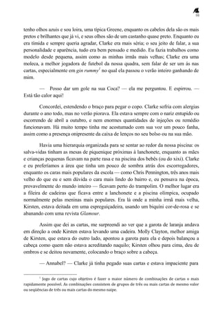 10
tenho olhos azuis e sou loira, uma típica Greene, enquanto os cabelos dela são os mais
pretos e brilhantes que já vi, e seus olhos são de um castanho quase preto. Enquanto eu
era tímida e sempre queria agradar, Clarke era mais séria; o seu jeito de falar, a sua
personalidade e aparência, tudo era bem pensado e medido. Eu fazia trabalhos como
modelo desde pequena, assim como as minhas irmãs mais velhas; Clarke era uma
moleca, a melhor jogadora de futebol da nossa quadra, sem falar de ser um ás nas
cartas, especialmente em gin rummy1
no qual ela passou o verão inteiro ganhando de
mim.
— Posso dar um gole na sua Coca? — ela me perguntou. E espirrou. —
Está tão calor aqui!
Concordei, estendendo o braço para pegar o copo. Clarke sofria com alergias
durante o ano todo, mas no verão piorava. Ela estava sempre com o nariz entupido ou
escorrendo de abril a outubro, e nem enormes quantidades de injeções ou remédio
funcionavam. Há muito tempo tinha me acostumado com sua voz um pouco fanha,
assim como a presença onipresente da caixa de lenços no seu bolso ou na sua mão.
Havia uma hierarquia organizada para se sentar ao redor da nossa piscina: os
salva-vidas tinham as mesas de piquenique próximas à lanchonete, enquanto as mães
e crianças pequenas ficavam na parte rasa e na piscina dos bebês (ou do xixi). Clarke
e eu preferíamos a área que tinha um pouco de sombra atrás dos escorregadores,
enquanto os caras mais populares da escola — como Chris Pennington, três anos mais
velho do que eu e sem dúvida o cara mais lindo do bairro e, eu pensava na época,
provavelmente do mundo inteiro — ficavam perto do trampolim. O melhor lugar era
a fileira de cadeiras que ficava entre a lanchonete e a piscina olímpica, ocupado
normalmente pelas meninas mais populares. Era lá onde a minha irmã mais velha,
Kirsten, estava deitada em uma espreguiçadeira, usando um biquíni cor-de-rosa e se
abanando com uma revista Glamour.
Assim que dei as cartas, me surpreendi ao ver que a garota de laranja andava
em direção a onde Kirsten estava levando uma cadeira. Molly Clayton, melhor amiga
de Kirsten, que estava do outro lado, apontou a garota para ela e depois balançou a
cabeça como quem não estava acreditando naquilo; Kirsten olhou para cima, deu de
ombros e se deitou novamente, colocando o braço sobre a cabeça.
— Annabel? — Clarke já tinha pegado suas cartas e estava impaciente para
1
Jogo de cartas cujo objetivo é fazer o maior número de combinações de cartas o mais
rapidamente possível. As combinações consistem de grupos de três ou mais cartas de mesmo valor
ou seqüências de três ou mais cartas do mesmo naipe.
 