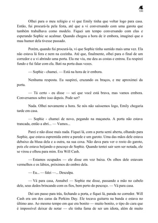 100
Olhei para o meu relógio e vi que Emily tinha que voltar logo para casa.
Então, fui procurá-la pela festa, até que a vi conversando com uma garota que
também trabalhava como modelo. Fiquei um tempo conversando com elas e
esperando Sophie se acalmar. Quando chegou a hora de ir embora, imaginei que o
mau humor dela tivesse passado.
Porém, quando fui procurá-la, vi que Sophie tinha sumido mais uma vez. Ela
não estava lá fora e nem na cozinha. Até que, finalmente, olhei para o final de um
corredor e a vi abrindo uma porta. Ela me viu, me deu as costas e entrou. Eu respirei
fundo e fui falar com ela. Bati na porta duas vezes.
— Sophie - chamei. — Está na hora de ir embora.
Nenhuma resposta. Eu suspirei, cruzando os braços, e me aproximei da
porta.
— Tá certo - eu disse — sei que você está brava, mas vamos embora.
Conversamos sobre isso depois. Pode ser?
Nada. Olhei novamente a hora. Se nós não saíssemos logo, Emily chegaria
tarde em casa.
— Sophie - chamei de novo, pegando na maçaneta. A porta não estava
trancada, então a abri... — Vamos...
Parei e não disse mais nada. Fiquei lá, com a porta semi aberta, olhando para
Sophie, que estava espremida entre a parede e um garoto. Uma das mãos dele estava
debaixo da blusa dela e a outra, na sua coxa. Não dava para ver o rosto do garoto,
pois ele estava beijando o pescoço de Sophie. Quando tentei sair sem ser notada, ele
se virou e olhou para mim. Era Will Cash.
— Estamos ocupados — ele disse em voz baixa. Os olhos dele estavam
vermelhos e os lábios, próximos do ombro dela.
— Eu... — falei —... Desculpa.
— Vá para casa, Annabel — Sophie me disse, passando a mão no cabelo
dele, seus dedos brincando com os fios, bem perto do pescoço. — Vá para casa.
Dei um passo para trás, fechando a porta, e fiquei lá, parada no corredor. Will
Cash era um dos caras da Perkins Day. Ele tocava guitarra na banda e estava no
último ano. Ao mesmo tempo em que era bonito — muito bonito, o tipo do cara que
é impossível deixar de notar — ele tinha fama de ser um idiota, além de muito
 