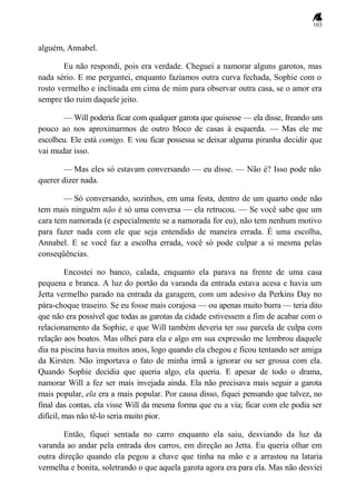 103
alguém, Annabel.
Eu não respondi, pois era verdade. Cheguei a namorar alguns garotos, mas
nada sério. E me perguntei, enquanto fazíamos outra curva fechada, Sophie com o
rosto vermelho e inclinada em cima de mim para observar outra casa, se o amor era
sempre tão ruim daquele jeito.
— Will poderia ficar com qualquer garota que quisesse — ela disse, freando um
pouco ao nos aproximarmos de outro bloco de casas à esquerda. — Mas ele me
escolheu. Ele está comigo. E vou ficar possessa se deixar alguma piranha decidir que
vai mudar isso.
— Mas eles só estavam conversando — eu disse. — Não é? Isso pode não
querer dizer nada.
— Só conversando, sozinhos, em uma festa, dentro de um quarto onde não
tem mais ninguém não é só uma conversa — ela retrucou. — Se você sabe que um
cara tem namorada (e especialmente se a namorada for eu), não tem nenhum motivo
para fazer nada com ele que seja entendido de maneira errada. É uma escolha,
Annabel. E se você faz a escolha errada, você só pode culpar a si mesma pelas
conseqüências.
Encostei no banco, calada, enquanto ela parava na frente de uma casa
pequena e branca. A luz do portão da varanda da entrada estava acesa e havia um
Jetta vermelho parado na entrada da garagem, com um adesivo da Perkins Day no
pára-choque traseiro. Se eu fosse mais corajosa — ou apenas muito burra — teria dito
que não era possível que todas as garotas da cidade estivessem a fim de acabar com o
relacionamento da Sophie, e que Will também deveria ter sua parcela de culpa com
relação aos boatos. Mas olhei para ela e algo em sua expressão me lembrou daquele
dia na piscina havia muitos anos, logo quando ela chegou e ficou tentando ser amiga
da Kirsten. Não importava o fato de minha irmã a ignorar ou ser grossa com ela.
Quando Sophie decidia que queria algo, ela queria. E apesar de todo o drama,
namorar Will a fez ser mais invejada ainda. Ela não precisava mais seguir a garota
mais popular, ela era a mais popular. Por causa disso, fiquei pensando que talvez, no
final das contas, ela visse Will da mesma forma que eu a via; ficar com ele podia ser
difícil, mas não tê-lo seria muito pior.
Então, fiquei sentada no carro enquanto ela saiu, desviando da luz da
varanda ao andar pela entrada dos carros, em direção ao Jetta. Eu queria olhar em
outra direção quando ela pegou a chave que tinha na mão e a arrastou na lataria
vermelha e bonita, soletrando o que aquela garota agora era para ela. Mas não desviei
 
