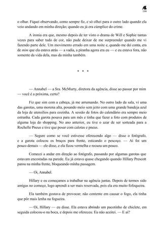 104
o olhar. Fiquei observando, como sempre fiz, e só olhei para o outro lado quando ela
veio andando em minha direção; quando eu já era cúmplice do crime.
A ironia era que, mesmo depois de ter visto o drama de Will e Sophie tantas
vezes para saber tudo de cor, não pude deixar de me surpreender quando me vi
fazendo parte dele. Um movimento errado em uma noite e, quando me dei conta, era
de mim que ela estava atrás — a vadia, a piranha agora era eu — e eu estava fora, não
somente da vida dela, mas da minha também.
* * *
— Annabel — a Sra. McMurty, diretora da agência, disse ao passar por mim
— você é a próxima, certo?
Fiz que sim com a cabeça, já me arrumando. No outro lado da sala, vi uma
das garotas, uma morena alta, posando meio sem jeito com uma grande bandeja azul
da loja de utensílios para cozinha. A sessão de fotos do calendário era sempre meio
estranha. Cada garota posava para um mês e tinha que fazer a foto com produtos de
alguma loja do shopping. No ano anterior, eu tive o azar de ser sorteada para a
Rochelle Pneus e tive que posar com calotas e pneus.
— Segure como se você estivesse oferecendo algo — disse o fotógrafo,
e a garota colocou os braços para frente, esticando o pescoço. — Aí foi um
pouco demais — ele disse, e ela ficou vermelha e recuou um pouco.
Comecei a andar em direção ao fotógrafo, passando por algumas garotas que
estavam encostadas na parede. Eu já estava quase chegando quando Hillary Prescott
parou na minha frente, bloqueando minha passagem.
— Oi, Annabel.
Hillary e eu começamos a trabalhar na agência juntas. Depois de termos sido
amigas no começo, logo aprendi a ser mais reservada, pois ela era muito fofoqueira.
Ela também gostava de provocar; não contente em causar o fogo, ela tinha
que pôr mais lenha na fogueira.
— Oi, Hillary — eu disse. Ela estava abrindo um pacotinho de chiclete, em
seguida colocou-o na boca, e depois me ofereceu. Eu não aceitei. — E aí?
 