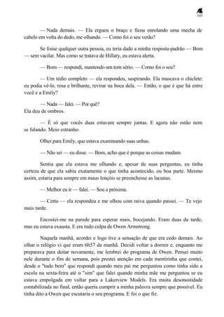 105
— Nada demais. — Ela ergueu o braço e ficou enrolando uma mecha de
cabelo em volta do dedo, me olhando. — Como foi o seu verão?
Se fosse qualquer outra pessoa, eu teria dado a minha resposta-padrão — Bom
— sem vacilar. Mas como se tratava de Hillary, eu estava alerta.
— Bom — respondi, mantendo um tom sério. — Como foi o seu?
— Um tédio completo — ela respondeu, suspirando. Ela mascava o chiclete:
eu podia vê-lo, rosa e brilhante, revirar na boca dela. — Então, o que é que há entre
você e a Emily?
— Nada — falei. — Por quê?
Ela deu de ombros.
— É só que vocês duas estavam sempre juntas. E agora não estão nem
se falando. Meio estranho.
Olhei para Emily, que estava examinando suas unhas.
— Não sei — eu disse. — Bom, acho que é porque as coisas mudam.
Sentia que ela estava me olhando e, apesar de suas perguntas, eu tinha
certeza de que ela sabia exatamente o que tinha acontecido, ou boa parte. Mesmo
assim, estaria para sempre em maus lençóis se preenchesse as lacunas.
— Melhor eu ir — falei. — Sou a próxima.
— Certo — ela respondeu e me olhou com raiva quando passei. — Te vejo
mais tarde.
Encostei-me na parede para esperar mais, bocejando. Eram duas da tarde,
mas eu estava exausta. E era tudo culpa de Owen Armstrong.
Naquela manhã, acordei e logo tive a sensação de que era cedo demais. Ao
olhar o relógio vi que eram 6h57 da manhã. Decidi voltar a dormir e, enquanto me
preparava para deitar novamente, me lembrei do programa de Owen. Pensei muito
nele durante o fim de semana, pois prestei atenção em cada mentirinha que contei,
desde o "tudo bem" que respondi quando meu pai me perguntou como tinha sido a
escola na sexta-feira até o "sim" que falei quando minha mãe me perguntou se eu
estava empolgada em voltar para a Lakerview Models. Era muita desonestidade
contabilizada no final, então queria cumprir a minha palavra sempre que possível. Eu
tinha dito a Owen que escutaria o seu programa. E foi o que fiz.
 
