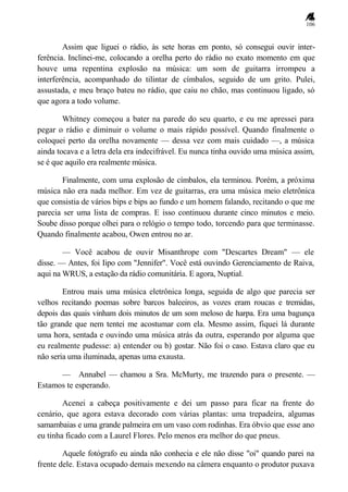 106
Assim que liguei o rádio, às sete horas em ponto, só consegui ouvir inter-
ferência. Inclinei-me, colocando a orelha perto do rádio no exato momento em que
houve uma repentina explosão na música: um som de guitarra irrompeu a
interferência, acompanhado do tilintar de címbalos, seguido de um grito. Pulei,
assustada, e meu braço bateu no rádio, que caiu no chão, mas continuou ligado, só
que agora a todo volume.
Whitney começou a bater na parede do seu quarto, e eu me apressei para
pegar o rádio e diminuir o volume o mais rápido possível. Quando finalmente o
coloquei perto da orelha novamente — dessa vez com mais cuidado —, a música
ainda tocava e a letra dela era indecifrável. Eu nunca tinha ouvido uma música assim,
se é que aquilo era realmente música.
Finalmente, com uma explosão de címbalos, ela terminou. Porém, a próxima
música não era nada melhor. Em vez de guitarras, era uma música meio eletrônica
que consistia de vários bips e bips ao fundo e um homem falando, recitando o que me
parecia ser uma lista de compras. E isso continuou durante cinco minutos e meio.
Soube disso porque olhei para o relógio o tempo todo, torcendo para que terminasse.
Quando finalmente acabou, Owen entrou no ar.
— Você acabou de ouvir Misanthrope com "Descartes Dream" — ele
disse. — Antes, foi Iipo com "Jennifer". Você está ouvindo Gerenciamento de Raiva,
aqui na WRUS, a estação da rádio comunitária. E agora, Nuptial.
Entrou mais uma música eletrônica longa, seguida de algo que parecia ser
velhos recitando poemas sobre barcos baleeiros, as vozes eram roucas e tremidas,
depois das quais vinham dois minutos de um som meloso de harpa. Era uma bagunça
tão grande que nem tentei me acostumar com ela. Mesmo assim, fiquei lá durante
uma hora, sentada e ouvindo uma música atrás da outra, esperando por alguma que
eu realmente pudesse: a) entender ou b) gostar. Não foi o caso. Estava claro que eu
não seria uma iluminada, apenas uma exausta.
— Annabel — chamou a Sra. McMurty, me trazendo para o presente. —
Estamos te esperando.
Acenei a cabeça positivamente e dei um passo para ficar na frente do
cenário, que agora estava decorado com várias plantas: uma trepadeira, algumas
samambaias e uma grande palmeira em um vaso com rodinhas. Era óbvio que esse ano
eu tinha ficado com a Laurel Flores. Pelo menos era melhor do que pneus.
Aquele fotógrafo eu ainda não conhecia e ele não disse "oi" quando parei na
frente dele. Estava ocupado demais mexendo na câmera enquanto o produtor puxava
 