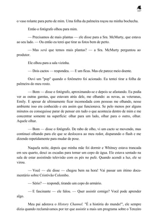 107
o vaso rolante para perto de mim. Uma folha da palmeira roçou na minha bochecha.
Então o fotógrafo olhou para mim.
— Precisamos de mais plantas — ele disse para a Sra. McMurty, que estava
ao seu lado. — Ou então eu terei que tirar as fotos bem de perto.
— Mas será que temos mais plantas? — a Sra. McMurty perguntou ao
produtor.
Ele olhou para a sala vizinha.
— Dois cactos — respondeu. — E um fícus. Mas ele parece meio doente.
Ouvi um "pop" quando o fotômetro foi acionado. Eu tentei tirar a folha de
palmeira do meu rosto.
— Bom — disse o fotógrafo, aproximando-se e depois se afastando. Eu podia
ver as outras garotas, que estavam atrás dele, me olhando: as novas, as veteranas,
Emily. E apesar de ultimamente ficar incomodada com pessoas me olhando, nesse
ambiente isso era conhecido e era assim que funcionava. Se pelo menos por alguns
minutos eu conseguisse parar de pensar em tudo o que acontecia dentro de mim e me
concentrar somente na superfície: olhar para um lado, olhar para o outro, olhar.
Aquele olhar.
— Bom — disse o fotógrafo. De rabo de olho, vi um cacto se movendo, mas
continuei olhando para ele que se deslocava ao meu redor, disparando o flash e me
dizendo repetidamente para mudar de pose.
Naquela noite, depois que minha mãe foi dormir e Whitney estava trancada
em seu quarto, desci as escadas para tomar um copo de água. Ele estava sentado na
sala de estar assistindo televisão com os pés no pufe. Quando acendi a luz, ele se
virou.
— Você — ele disse — chegou bem na hora! Vai passar um ótimo docu-
mentário sobre Cristóvão Colombo.
— Sério? — respondi, tirando um copo do armário.
— E fascinante — ele falou. — Quer assistir comigo? Você pode aprender
algo.
Meu pai adorava o History Channel. "É a história do mundo!", ele sempre
dizia quando reclamávamos por ter que assistir a mais um programa sobre o Terceiro
 