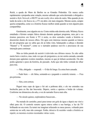 108
Reich, a queda do Muro de Berlim ou as Grandes Pirâmides. Ele nunca cedia
rapidamente e propunha uma votação, mesmo sabendo que seria derrotado e obrigado a
assistir a Style Network, a HGTV ou um reality show atrás do outro. Mas quando já era
tarde da noite e ele ficava só, a TV era dele e de mais ninguém. Mesmo assim, sempre
queria companhia, como se a história ficasse melhor ainda quando se tem alguém para
compartilhar.
Geralmente, esse alguém era eu. Como minha mãe dormia cedo, Whitney ficava
entediada e Kirsten sempre falava demais durante qualquer programa, meu pai e eu
éramos parceiros em frente à TV à noite, os dois sentados vendo a história se
desenrolar diante de nossos olhos. Ele agia com interesse mesmo quando se tratava
de um programa que eu sabia que ele já tinha visto, balançando a cabeça e dizendo
"Humm" e "É mesmo?", como se o narrador pudesse ouvi-lo e precisasse de sua
interação para continuar.
Mas eu tinha parado de assistir à televisão nos últimos meses. Eu não sabia
muito bem o motivo, mas, toda vez que ele perguntava, eu me sentia cansada, cansada
demais para agüentar eventos mundiais, mesmo os que já tinham acontecido. Ou não
podia agüentar o peso da história, do passado. Acho que não tinha vontade de olhar
para trás.
— Não, obrigada — respondi. — O dia foi longo. Eu estou bem cansada.
—Tudo bem — ele falou, sentando-se e pegando o controle remoto. — Fica
pra próxima.
— Sim, com certeza.
Peguei meu copo de água e fui até a poltrona dele, e ele me estendeu sua
bochecha para eu lhe dar boa-noite. Depois, sorriu e apertou o botão do volume.
Conforme me distanciava da sala, a voz do narrador ficava mais alta.
— No século quinze, exploradores buscavam...
Na metade do caminho, parei para tomar um gole de água e depois me virei e
olhei para ele. O controle remoto agora estava sobre a sua barriga, a luz da TV
brilhando no seu rosto. Eu tentei me imaginar refazendo os meus passos, voltando para
sentar-me no sofá, mas não consegui. Então, deixei-o lá sozinho vendo a história se
repetir, os mesmos eventos recontados várias vezes.
 
