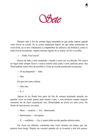 109
Sete
Durante todo o fim de semana fiquei pensando no que podia esperar quando
visse Owen na escola. Se as coisas mudariam depois do que tinha acontecido na
sexta-feira, ou se nós voltaríamos a compartilhar do silêncio e da distância, como se
nada tivesse acontecido. Alguns minutos depois de se sentar, ele fez a escolha.
— Então. Você ouviu?
Deixei de lado o meu sanduíche, virando o rosto em sua direção. Ele estava
no lugar onde sempre ficava e estava usando calça jeans e uma camiseta preta. Seu
iPod também estava fora da mochila e o fone de ouvido pendurado no pescoço.
— O seu programa? — falei.
— Sim.
Fiz que sim com a cabeça.
— Ouvi sim.
— E...?
Apesar de ter ficado boa parte do fim de semana prestando atenção em
quantas vezes eu menti apenas para manter a paz, o meu primeiro ímpeto naquele
momento foi de fazer exatamente isso. Honestidade na teoria era uma coisa. Na
frente de uma pessoa, era outra.
— Bom — comecei. — Foi... Interessante.
— Interessante — ele repetiu.
— É — confirmei. — Eu, é, nunca tinha ouvido aquelas músicas antes.
Ele ficou me olhando, estudando meu rosto durante um tempo que me
pareceu bem longo. Depois me assustei quando ele se levantou e deu três passos
 