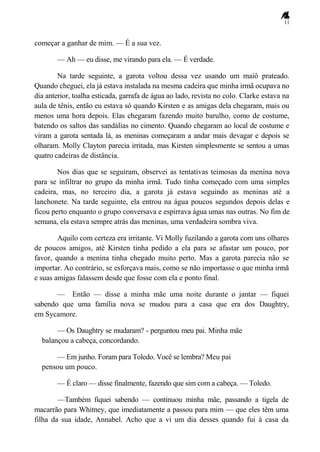 11
começar a ganhar de mim. — É a sua vez.
— Ah — eu disse, me virando para ela. — É verdade.
Na tarde seguinte, a garota voltou dessa vez usando um maiô prateado.
Quando cheguei, ela já estava instalada na mesma cadeira que minha irmã ocupava no
dia anterior, toalha esticada, garrafa de água ao lado, revista no colo. Clarke estava na
aula de tênis, então eu estava só quando Kirsten e as amigas dela chegaram, mais ou
menos uma hora depois. Elas chegaram fazendo muito barulho, como de costume,
batendo os saltos das sandálias no cimento. Quando chegaram ao local de costume e
viram a garota sentada lá, as meninas começaram a andar mais devagar e depois se
olharam. Molly Clayton parecia irritada, mas Kirsten simplesmente se sentou a umas
quatro cadeiras de distância.
Nos dias que se seguiram, observei as tentativas teimosas da menina nova
para se infiltrar no grupo da minha irmã. Tudo tinha começado com uma simples
cadeira, mas, no terceiro dia, a garota já estava seguindo as meninas até a
lanchonete. Na tarde seguinte, ela entrou na água poucos segundos depois delas e
ficou perto enquanto o grupo conversava e espirrava água umas nas outras. No fim de
semana, ela estava sempre atrás das meninas, uma verdadeira sombra viva.
Aquilo com certeza era irritante. Vi Molly fuzilando a garota com uns olhares
de poucos amigos, até Kirsten tinha pedido a ela para se afastar um pouco, por
favor, quando a menina tinha chegado muito perto. Mas a garota parecia não se
importar. Ao contrário, se esforçava mais, como se não importasse o que minha irmã
e suas amigas falassem desde que fosse com ela e ponto final.
— Então — disse a minha mãe uma noite durante o jantar — fiquei
sabendo que uma família nova se mudou para a casa que era dos Daughtry,
em Sycamore.
— Os Daughtry se mudaram? - perguntou meu pai. Minha mãe
balançou a cabeça, concordando.
— Em junho. Foram para Toledo. Você se lembra? Meu pai
pensou um pouco.
— É claro — disse finalmente, fazendo que sim com a cabeça. — Toledo.
—Também fiquei sabendo — continuou minha mãe, passando a tigela de
macarrão para Whitney, que imediatamente a passou para mim — que eles têm uma
filha da sua idade, Annabel. Acho que a vi um dia desses quando fui à casa da
 